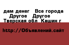 дам денег - Все города Другое » Другое   . Тверская обл.,Кашин г.